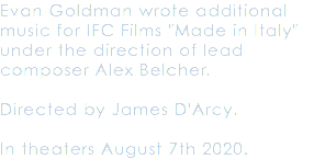 Evan Goldman wrote additional music for IFC Films "Made in Italy" under the direction of lead composer Alex Belcher. Directed by James D'Arcy. In theaters August 7th 2020.